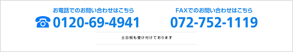 お電話でのお問い合わせはこちら 0120-69-4941 FAXでのお問い合わせはこちら 072-752-1119 土日祝も受け付けております